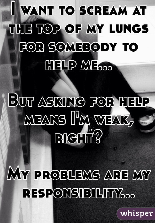 I want to scream at the top of my lungs for somebody to help me...

But asking for help means I'm weak, right?

My problems are my responsibility...
