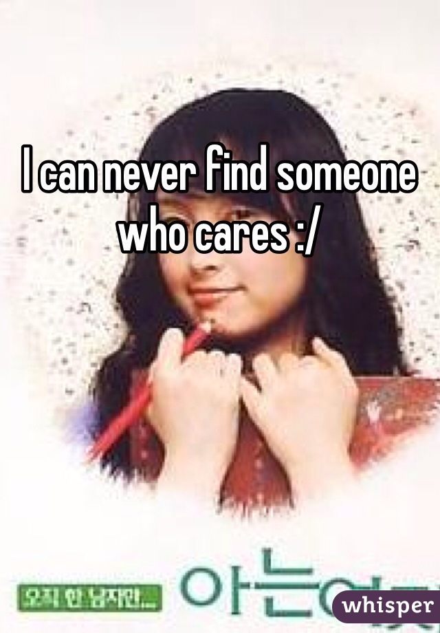 I can never find someone who cares :/