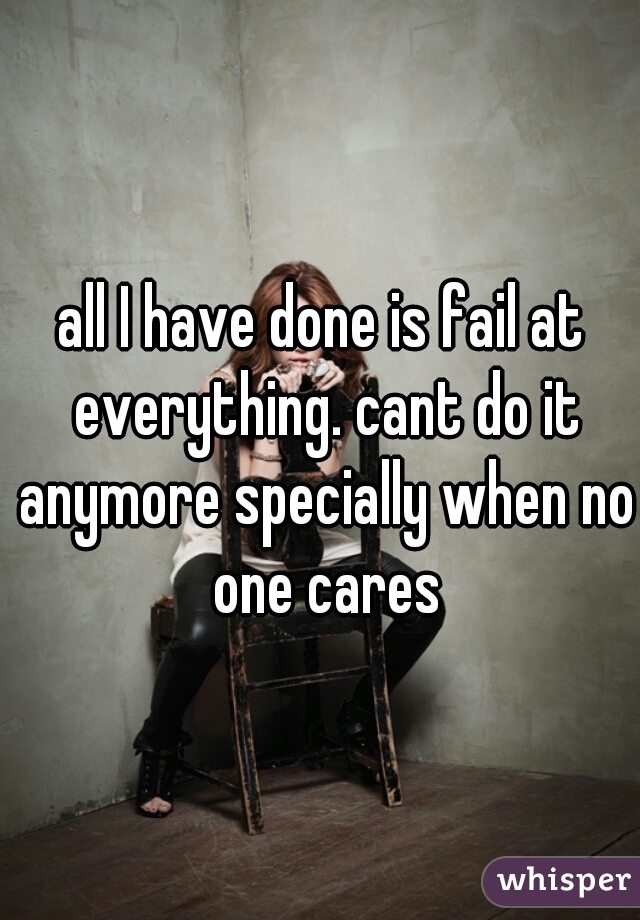 all I have done is fail at everything. cant do it anymore specially when no one cares