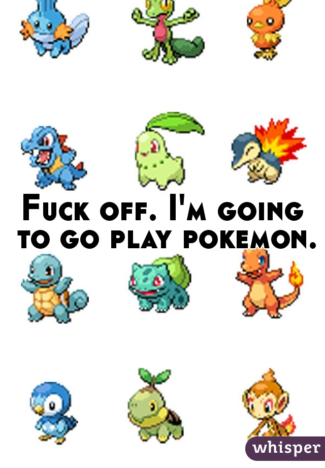 Fuck off. I'm going to go play pokemon. 
