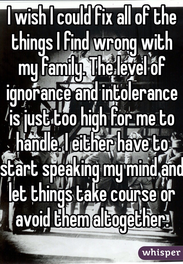 I wish I could fix all of the things I find wrong with my family. The level of ignorance and intolerance is just too high for me to handle. I either have to start speaking my mind and let things take course or avoid them altogether.