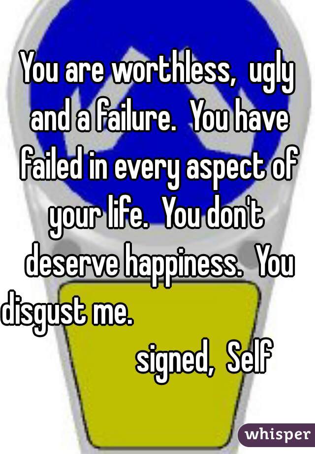 You are worthless,  ugly and a failure.  You have failed in every aspect of your life.  You don't  deserve happiness.  You disgust me.                                            signed,  Self
