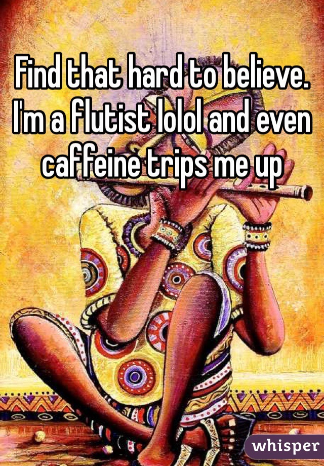 Find that hard to believe. I'm a flutist lolol and even caffeine trips me up