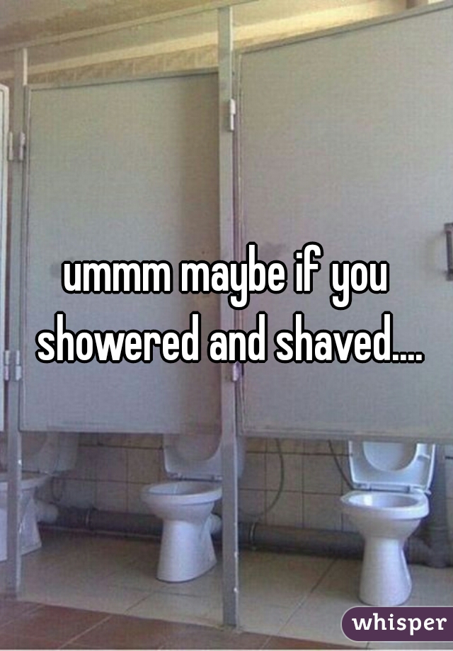 ummm maybe if you showered and shaved....