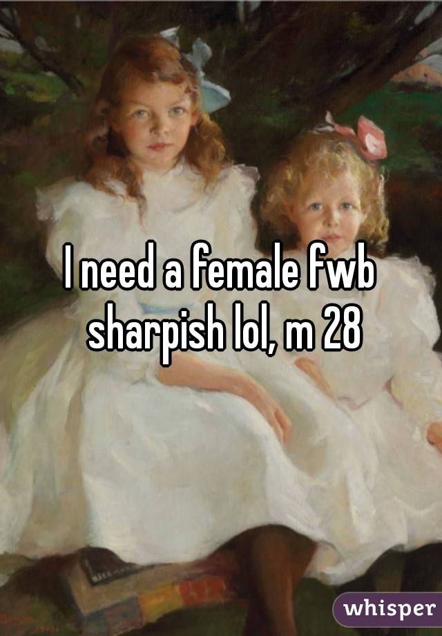 I need a female fwb sharpish lol, m 28