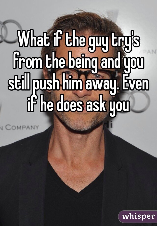 What if the guy try's from the being and you still push him away. Even if he does ask you