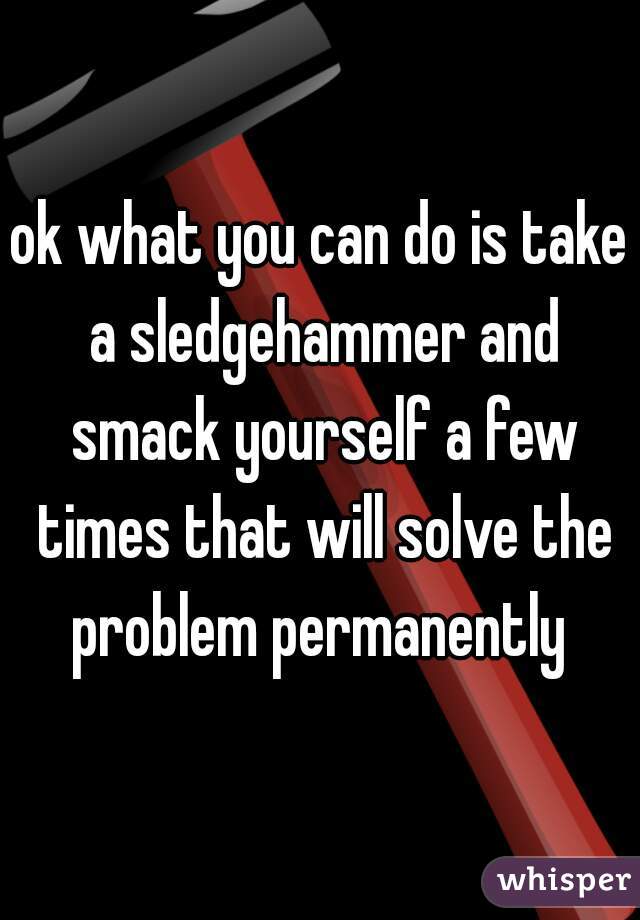 ok what you can do is take a sledgehammer and smack yourself a few times that will solve the problem permanently 