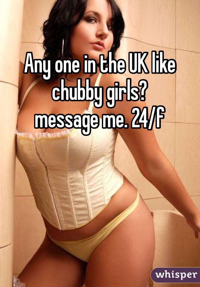 Any one in the UK like chubby girls? 
message me. 24/f