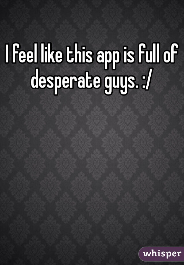 I feel like this app is full of desperate guys. :/