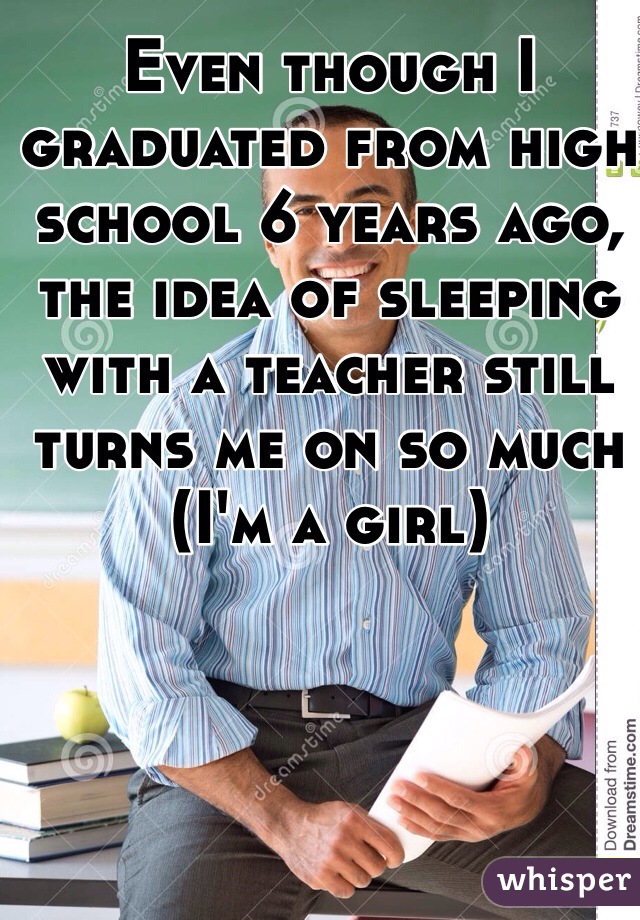 Even though I graduated from high school 6 years ago, the idea of sleeping with a teacher still turns me on so much (I'm a girl)