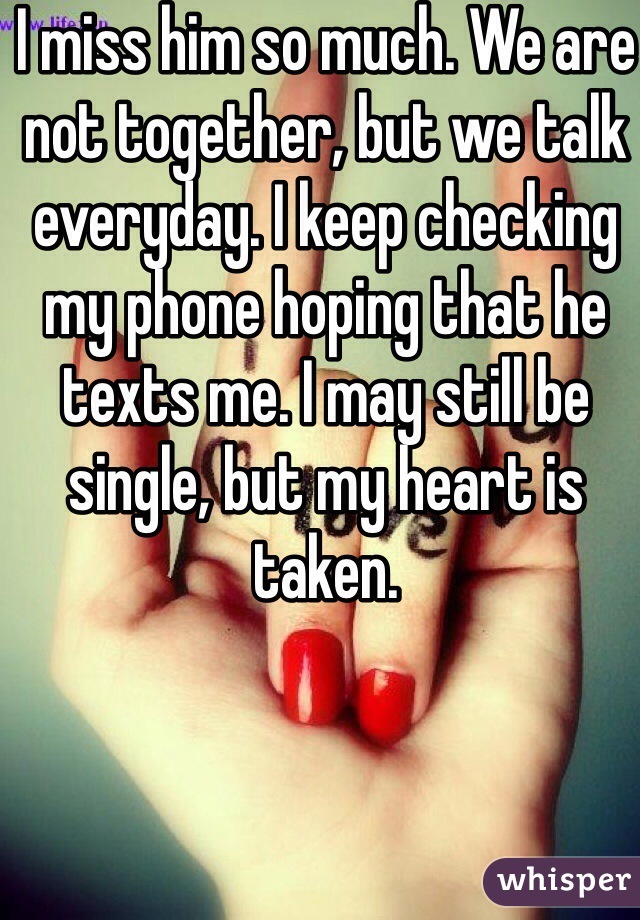I miss him so much. We are not together, but we talk everyday. I keep checking my phone hoping that he texts me. I may still be single, but my heart is taken. 