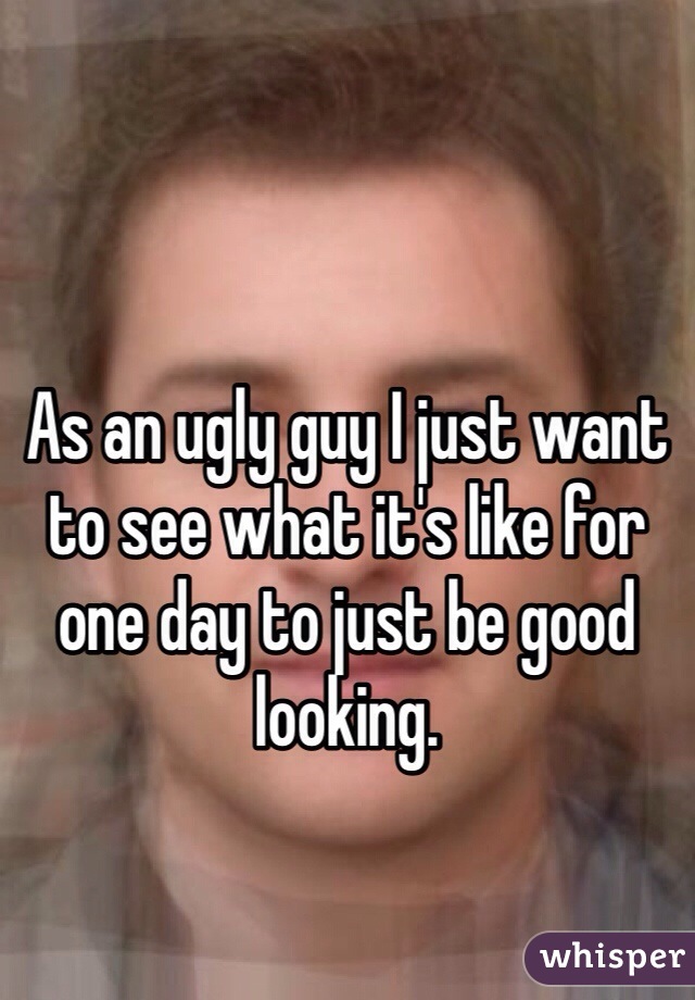 

As an ugly guy I just want to see what it's like for one day to just be good looking. 