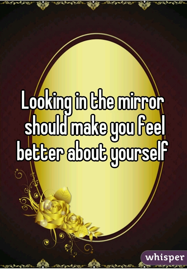 Looking in the mirror should make you feel better about yourself 