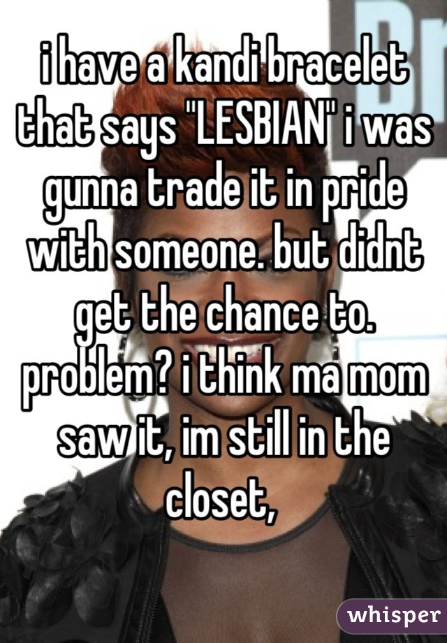 i have a kandi bracelet that says "LESBIAN" i was gunna trade it in pride with someone. but didnt get the chance to. problem? i think ma mom saw it, im still in the closet, 