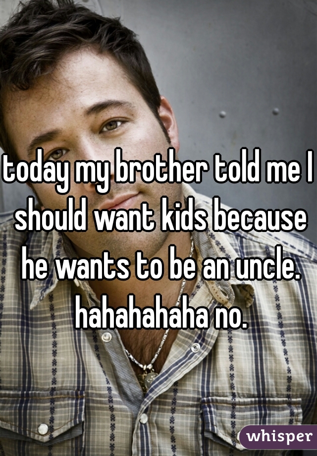 today my brother told me I should want kids because he wants to be an uncle. hahahahaha no.