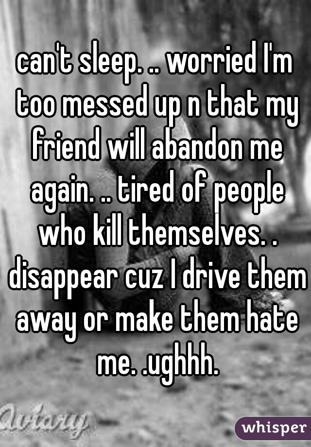 can't sleep. .. worried I'm too messed up n that my friend will abandon me again. .. tired of people who kill themselves. . disappear cuz I drive them away or make them hate me. .ughhh.