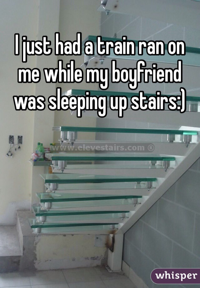 I just had a train ran on me while my boyfriend was sleeping up stairs:)