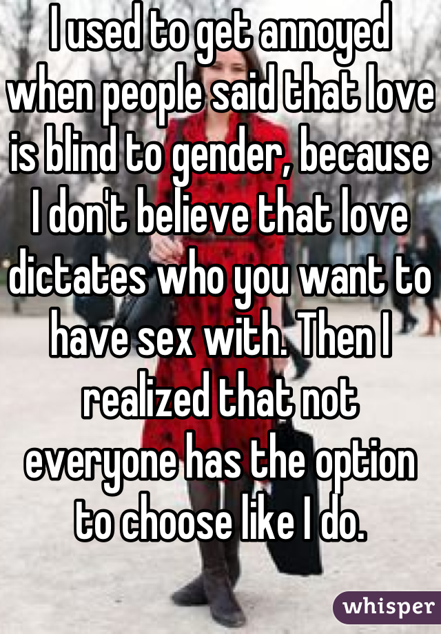 I used to get annoyed when people said that love is blind to gender, because I don't believe that love dictates who you want to have sex with. Then I realized that not everyone has the option to choose like I do.
