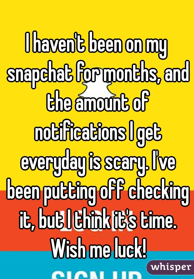 I haven't been on my snapchat for months, and the amount of notifications I get everyday is scary. I've been putting off checking it, but I think it's time. Wish me luck!