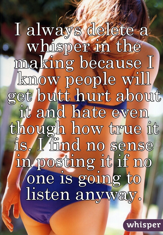 I always delete a whisper in the making because I know people will get butt hurt about it and hate even though how true it is. I find no sense in posting it if no one is going to listen anyway.