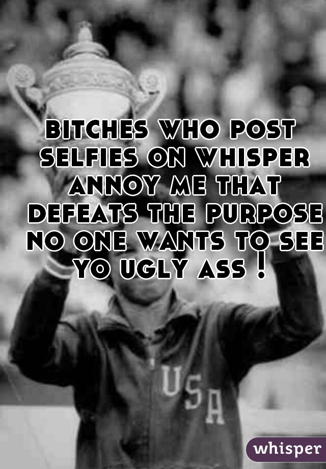 bitches who post selfies on whisper annoy me that defeats the purpose no one wants to see yo ugly ass ! 