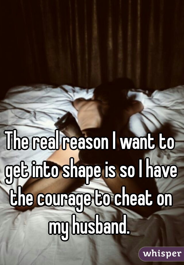 The real reason I want to get into shape is so I have the courage to cheat on my husband. 