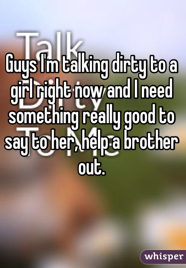 Guys I'm talking dirty to a girl right now and I need something really good to say to her, help a brother out.