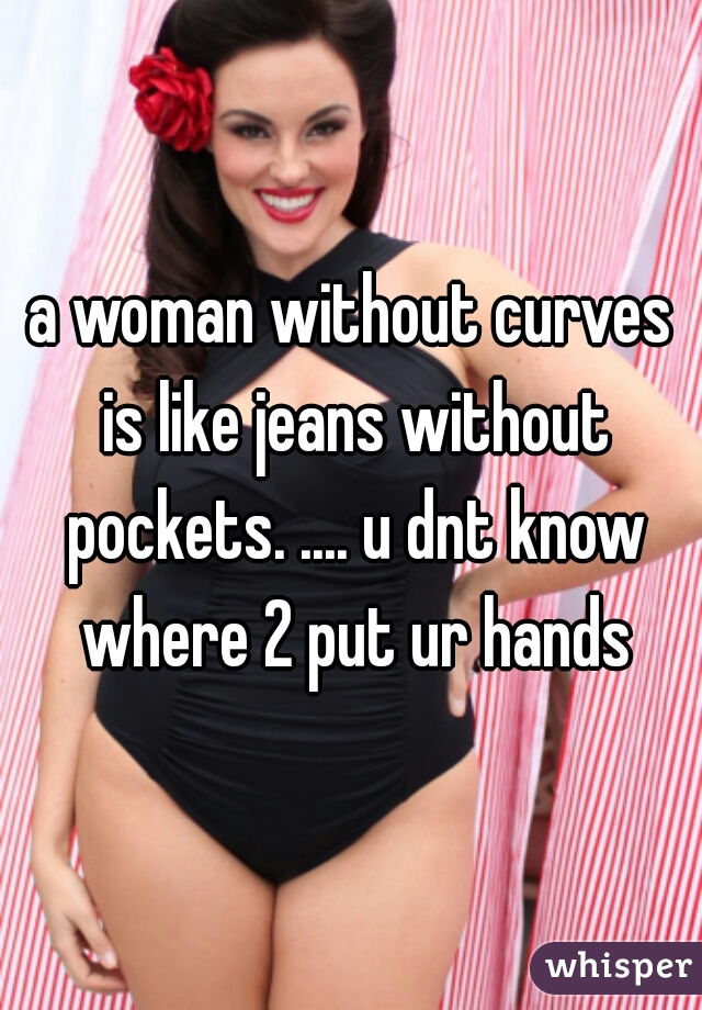 a woman without curves is like jeans without pockets. .... u dnt know where 2 put ur hands