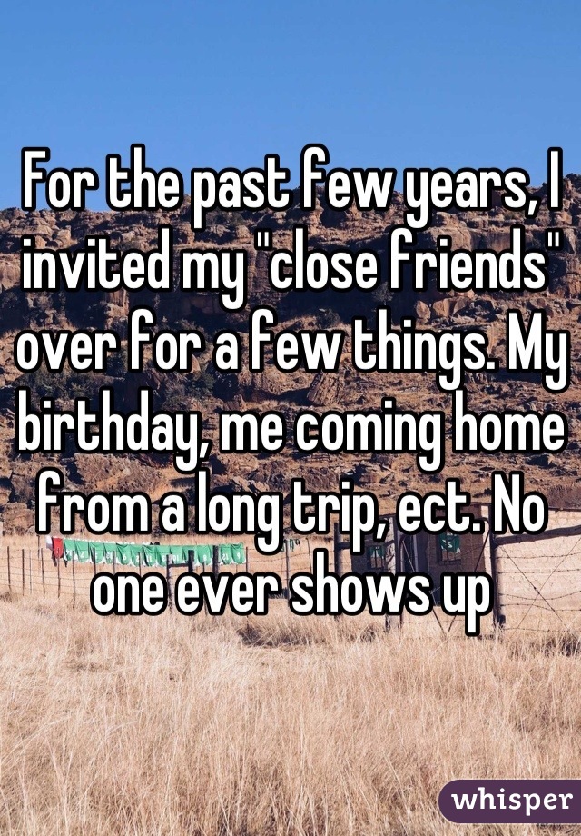 For the past few years, I invited my "close friends" over for a few things. My birthday, me coming home from a long trip, ect. No one ever shows up