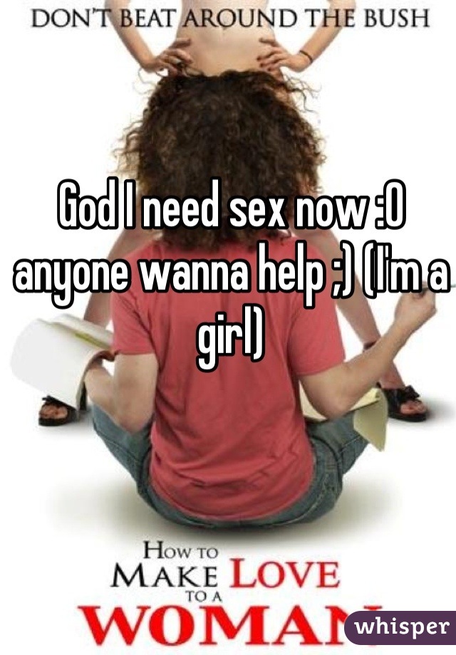 God I need sex now :0 anyone wanna help ;) (I'm a girl)