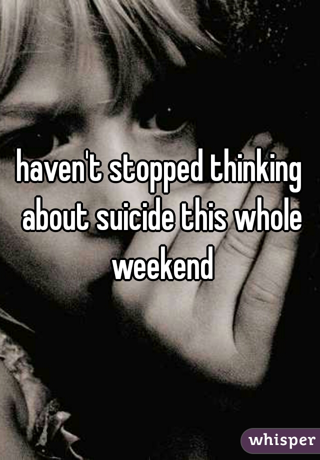 haven't stopped thinking about suicide this whole weekend