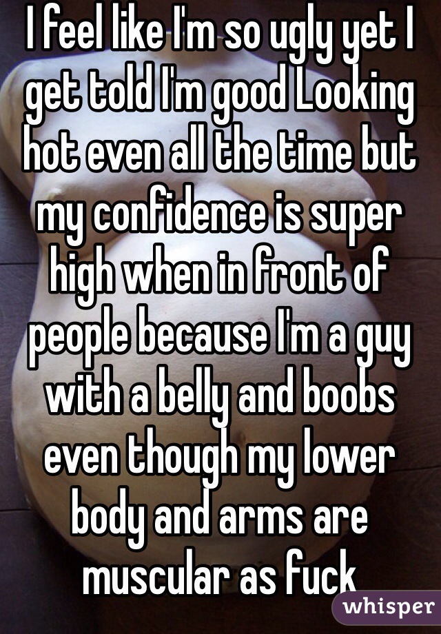 I feel like I'm so ugly yet I get told I'm good Looking hot even all the time but my confidence is super high when in front of people because I'm a guy with a belly and boobs even though my lower body and arms are muscular as fuck 