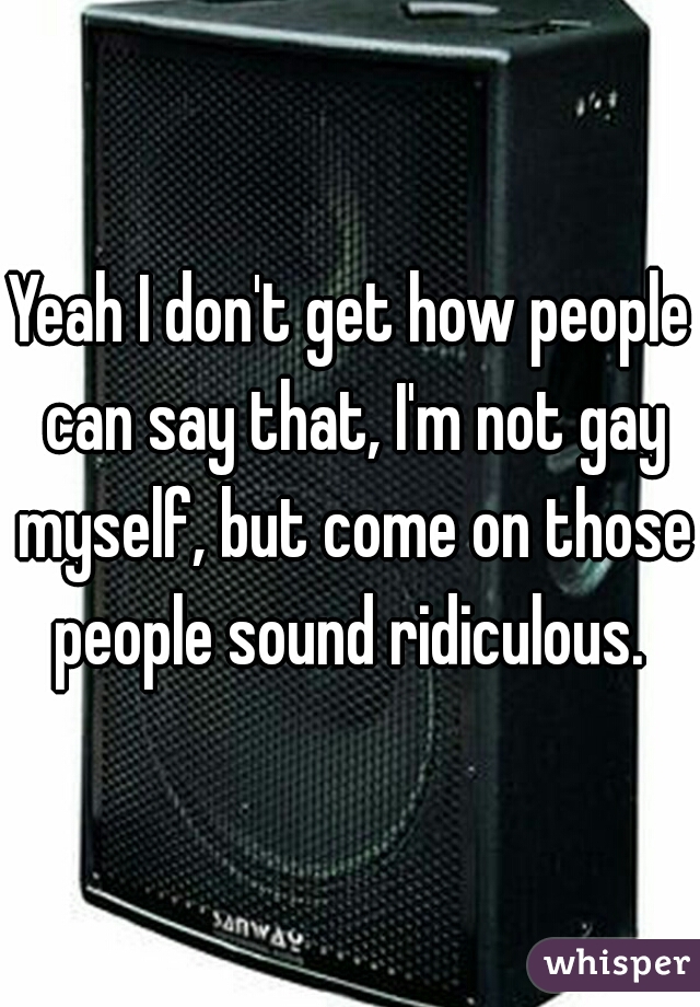 Yeah I don't get how people can say that, I'm not gay myself, but come on those people sound ridiculous. 