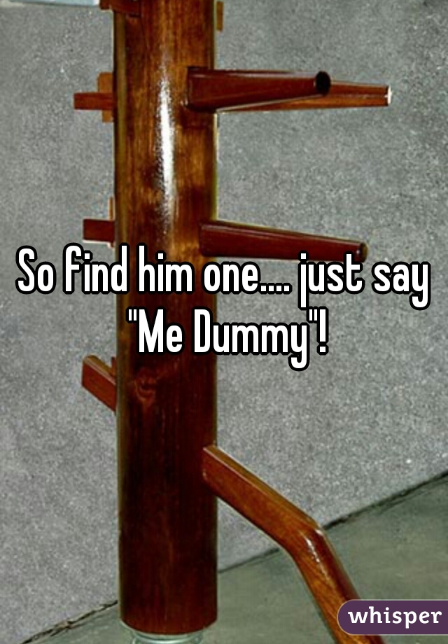 So find him one.... just say "Me Dummy"!