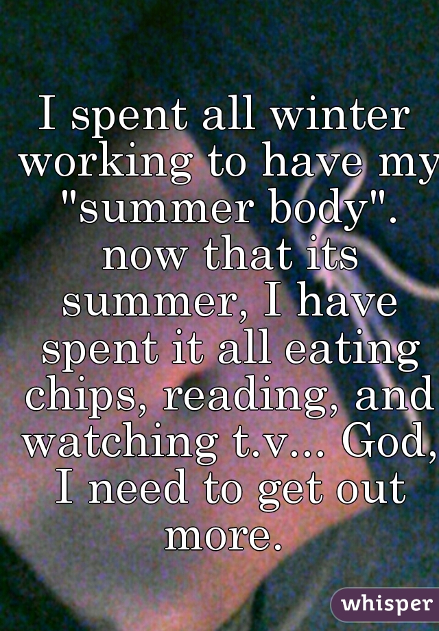 I spent all winter working to have my "summer body". now that its summer, I have spent it all eating chips, reading, and watching t.v... God, I need to get out more. 