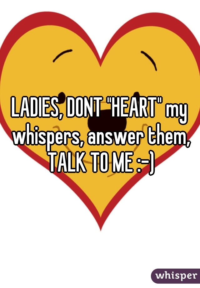 LADIES, DONT "HEART" my whispers, answer them, TALK TO ME :-)