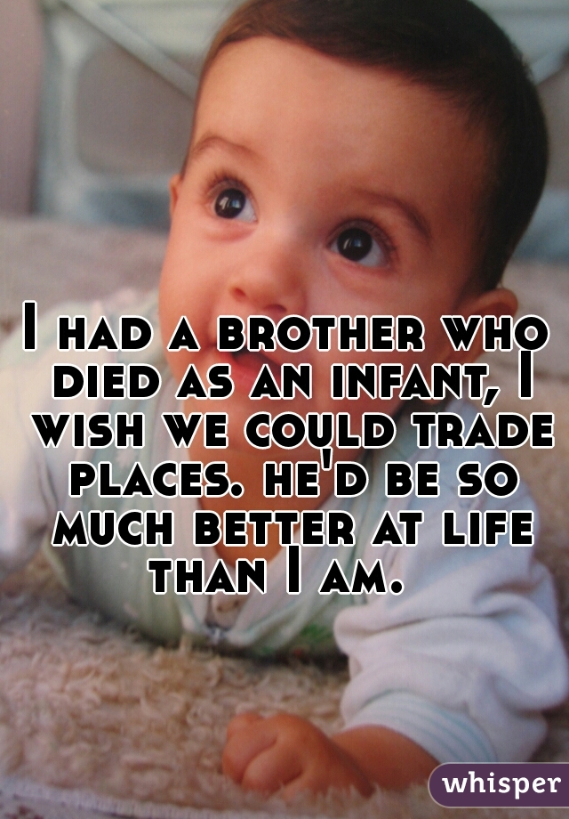 I had a brother who died as an infant, I wish we could trade places. he'd be so much better at life than I am.  