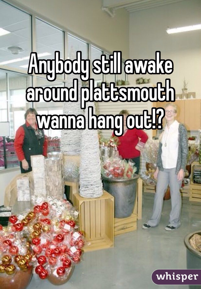 Anybody still awake around plattsmouth wanna hang out!?