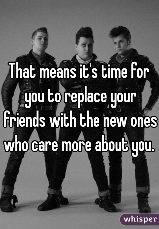 That means it's time for you to replace your friends with the new ones who care more about you. 