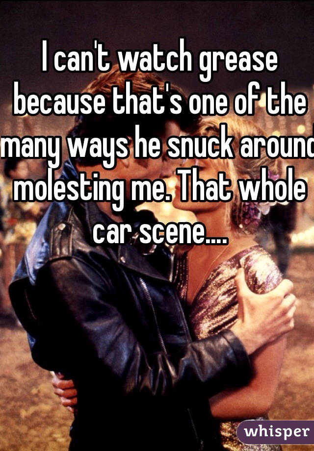 I can't watch grease because that's one of the many ways he snuck around molesting me. That whole car scene.... 