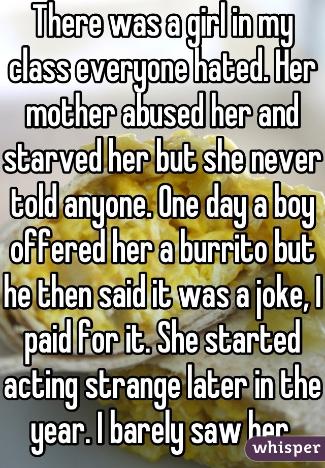 There was a girl in my class everyone hated. Her mother abused her and starved her but she never told anyone. One day a boy offered her a burrito but he then said it was a joke, I paid for it. She started acting strange later in the year. I barely saw her.