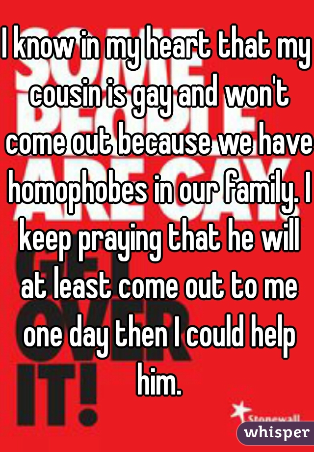 I know in my heart that my cousin is gay and won't come out because we have homophobes in our family. I keep praying that he will at least come out to me one day then I could help him.