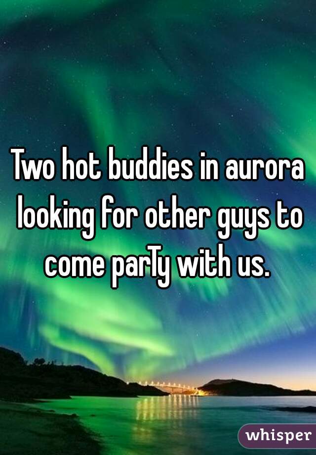 Two hot buddies in aurora looking for other guys to come parTy with us. 