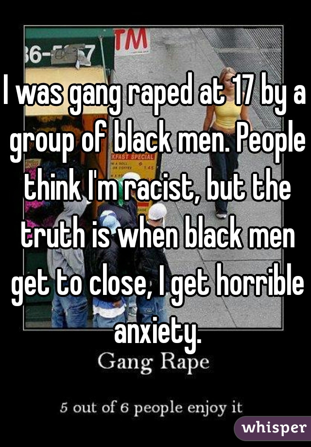 I was gang raped at 17 by a group of black men. People think I'm racist, but the truth is when black men get to close, I get horrible anxiety.