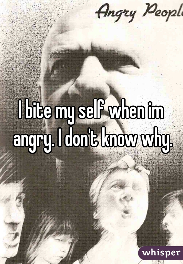 I bite my self when im angry. I don't know why.
 