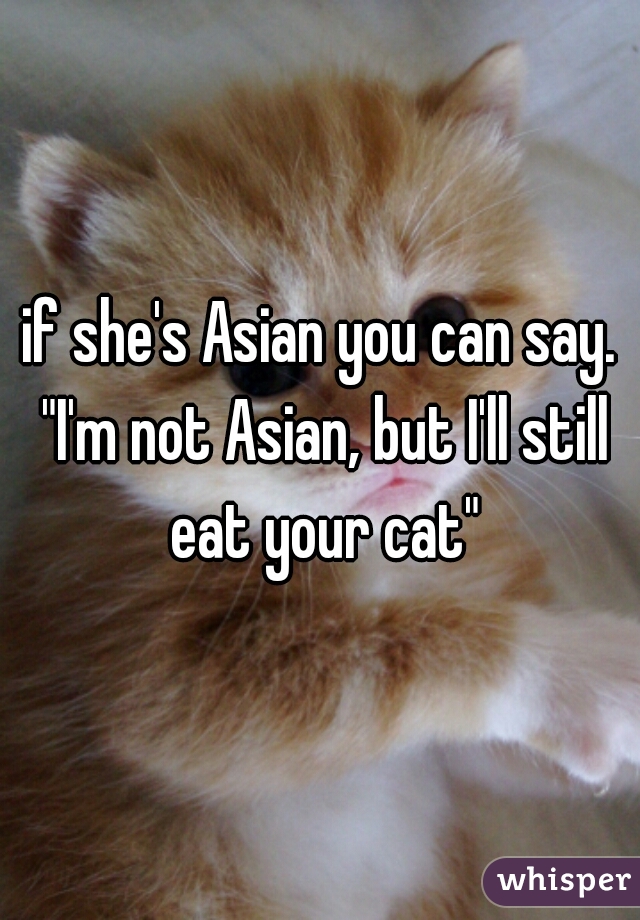 if she's Asian you can say. "I'm not Asian, but I'll still eat your cat"