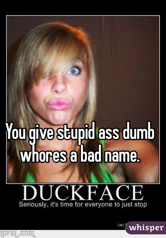 You give stupid ass dumb whores a bad name.