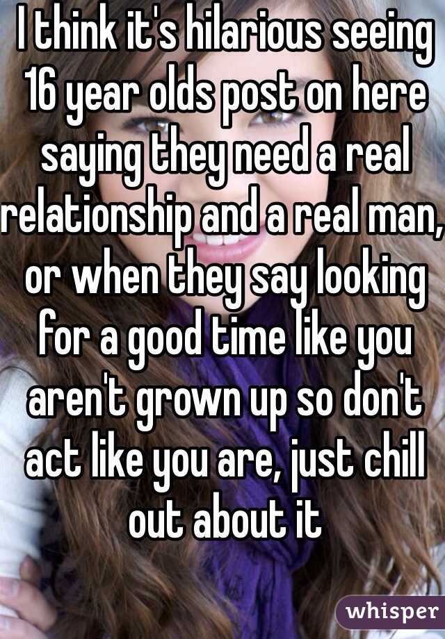 I think it's hilarious seeing 16 year olds post on here saying they need a real relationship and a real man, or when they say looking for a good time like you aren't grown up so don't act like you are, just chill out about it
