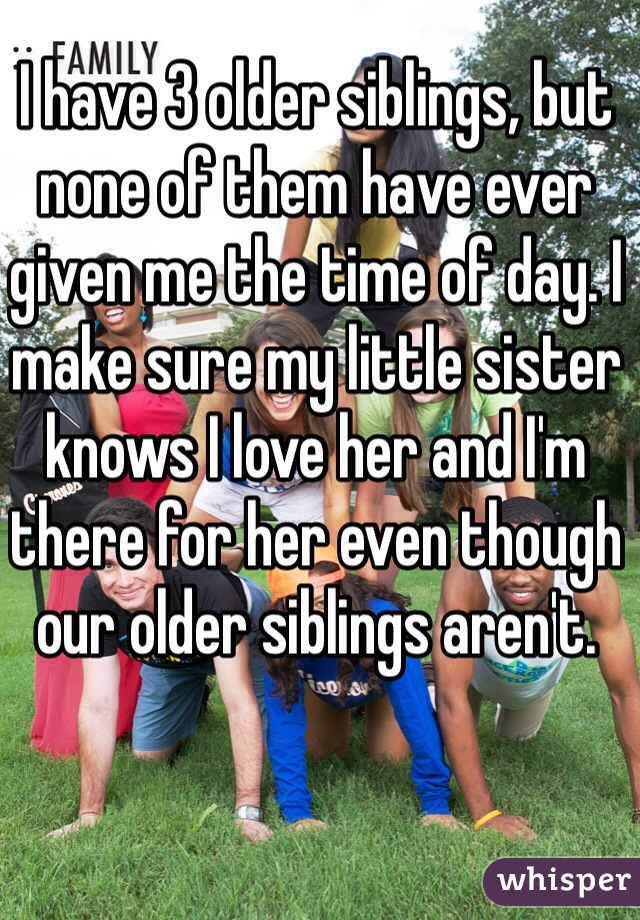 I have 3 older siblings, but none of them have ever given me the time of day. I make sure my little sister knows I love her and I'm there for her even though our older siblings aren't. 