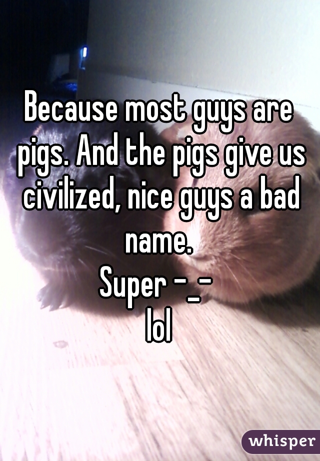 Because most guys are pigs. And the pigs give us civilized, nice guys a bad name. 
Super -_- 
lol